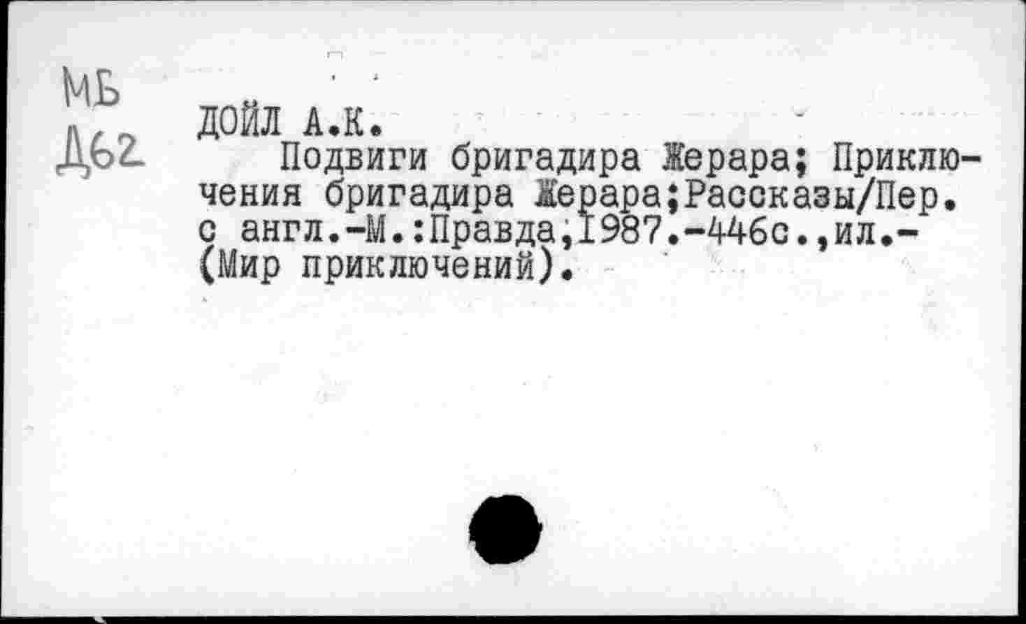 ﻿МБ ДБ2.
ДОЙЛ А.К.
Подвиги бригадира Жерара; Приключения бригадира Жерара;Рассказы/Пер. с англ.-М.:Правда,1987.-446с.,ил.-(Мир приключений).